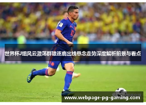 世界杯J组风云激荡群雄逐鹿出线悬念走势深度解析前景与看点